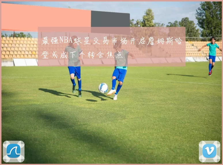 最强NBA球星交易市场开启詹姆斯哈登或成下个转会焦点