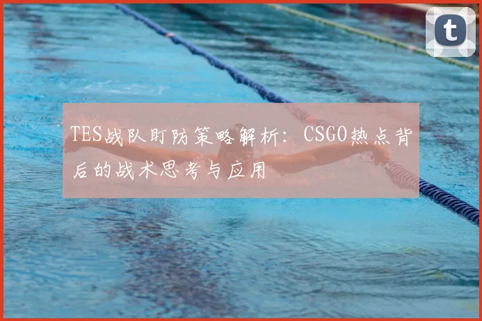TES战队盯防策略解析：CSGO热点背后的战术思考与应用