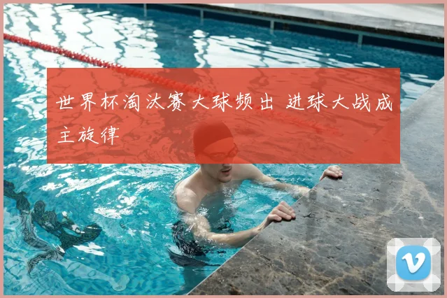 世界杯淘汰赛大球频出 进球大战成主旋律