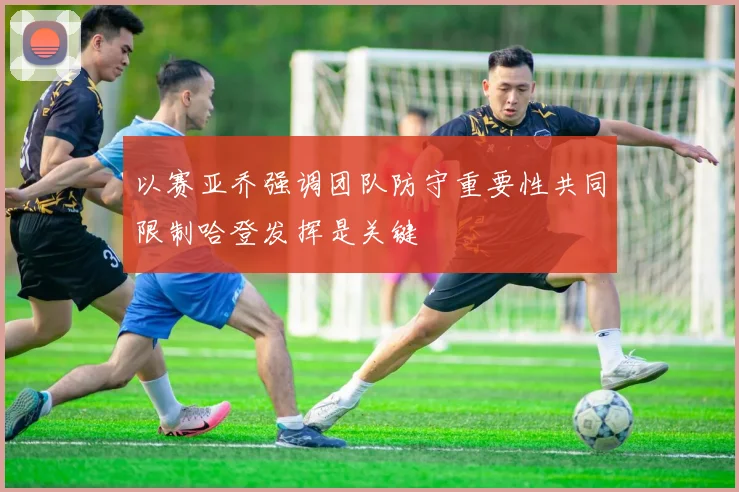 以赛亚乔强调团队防守重要性共同限制哈登发挥是关键