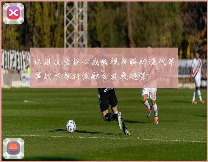 以进攻为核心战略视角解析现代军事战术与科技融合发展趋势