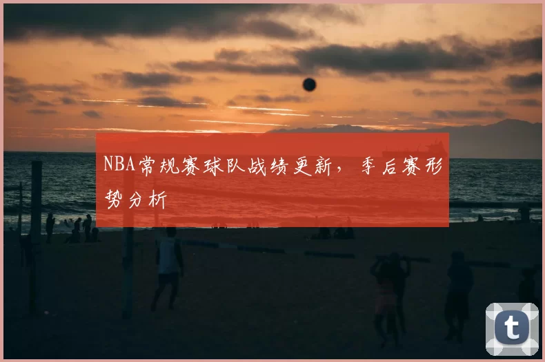 NBA常规赛球队战绩更新，季后赛形势分析