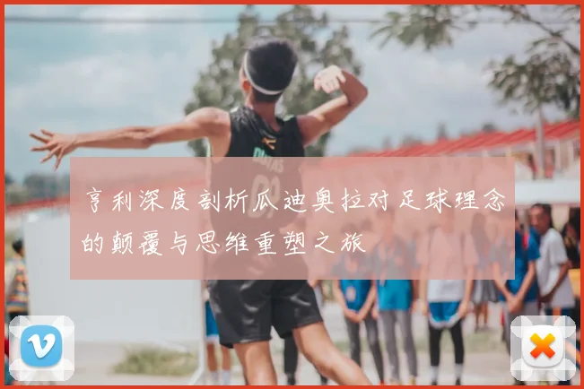 亨利深度剖析瓜迪奥拉对足球理念的颠覆与思维重塑之旅