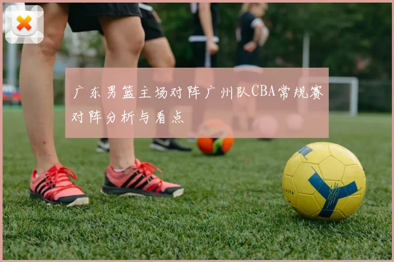 广东男篮主场对阵广州队CBA常规赛对阵分析与看点