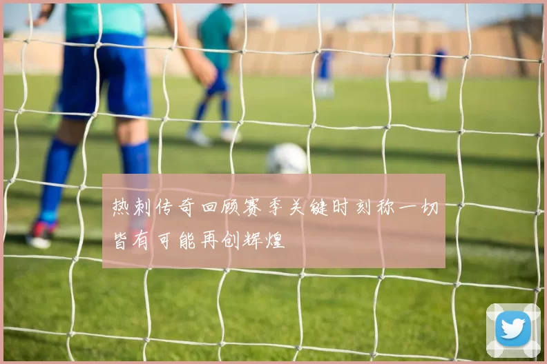 热刺传奇回顾赛季关键时刻称一切皆有可能再创辉煌