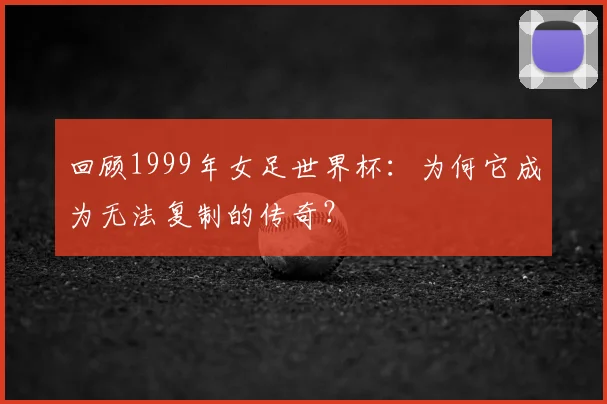 回顾1999年女足世界杯:为何它成为无法复制的传奇?