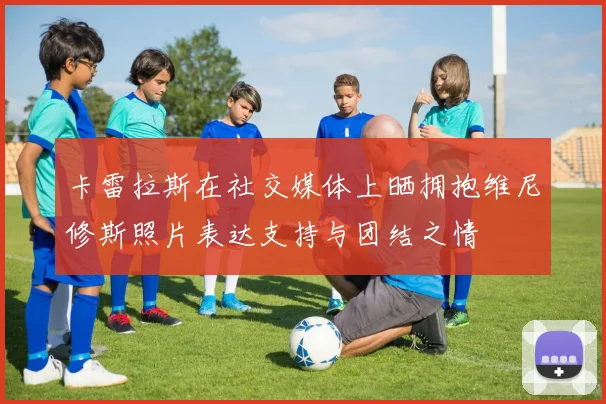 卡雷拉斯在社交媒体上晒拥抱维尼修斯照片表达支持与团结之情