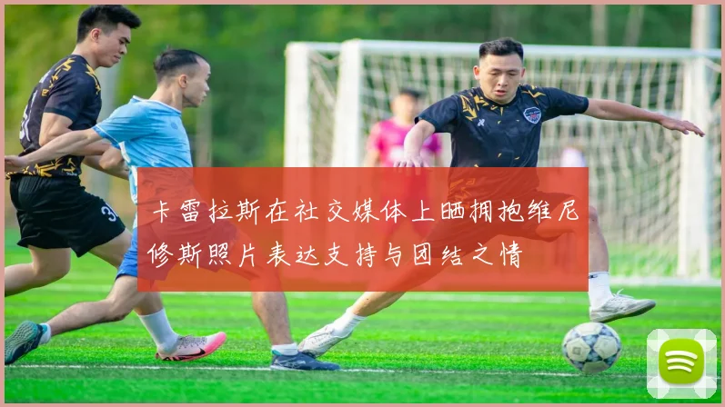 卡雷拉斯在社交媒体上晒拥抱维尼修斯照片表达支持与团结之情