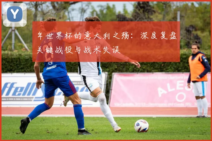 年世界杯的意大利之殇:深度复盘关键战役与战术失误