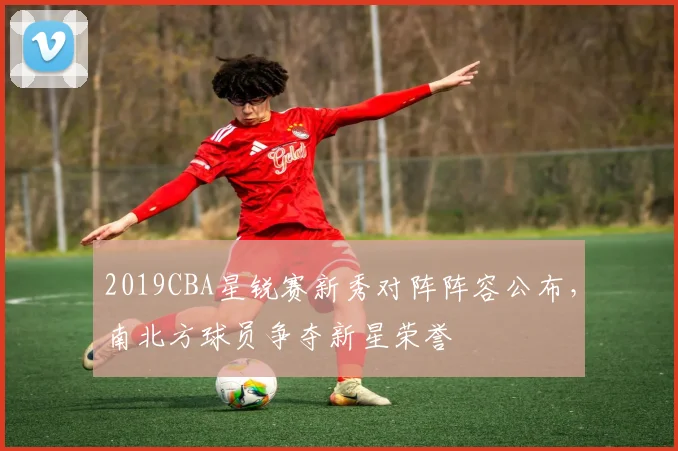 2019CBA星锐赛新秀对阵阵容公布，南北方球员争夺新星荣誉