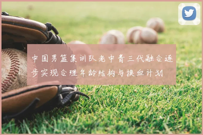 中国男篮集训队老中青三代融合逐步实现合理年龄结构与换血计划