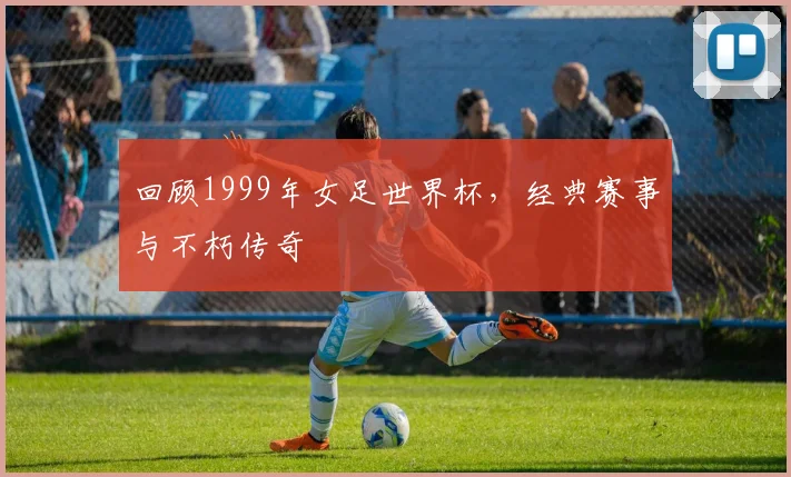 回顾1999年女足世界杯,经典赛事与不朽传奇