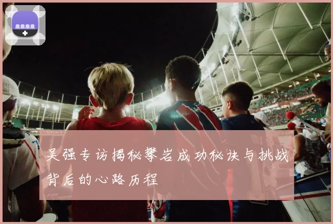 吴强专访揭秘攀岩成功秘诀与挑战背后的心路历程