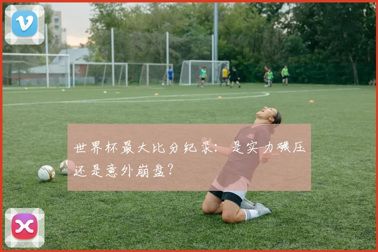 世界杯最大比分纪录:是实力碾压还是意外崩盘?