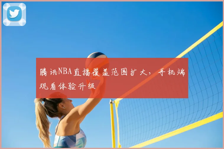 腾讯NBA直播覆盖范围扩大，手机端观看体验升级