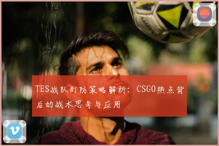 TES战队盯防策略解析：CSGO热点背后的战术思考与应用
