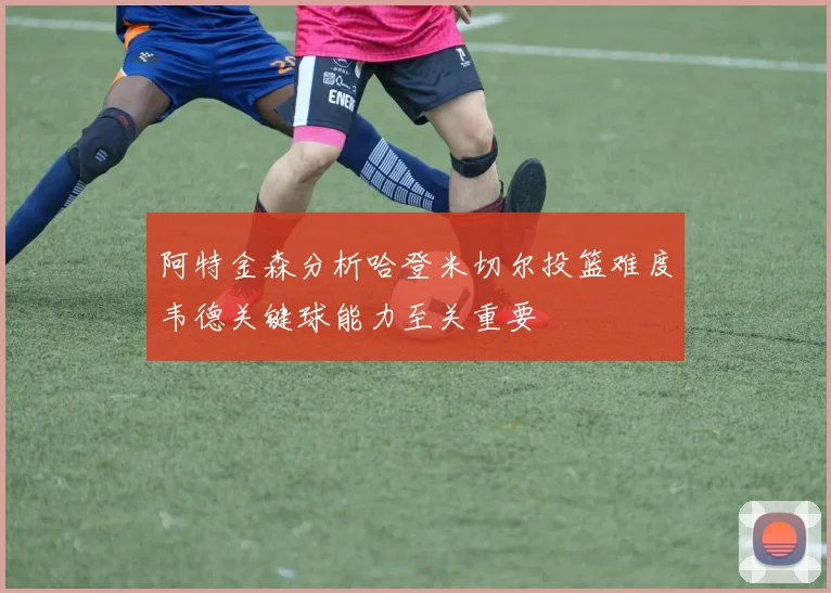 阿特金森分析哈登米切尔投篮难度韦德关键球能力至关重要