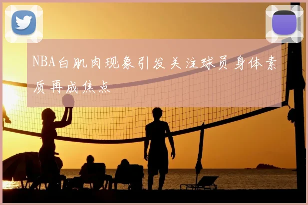 NBA白肌肉现象引发关注球员身体素质再成焦点