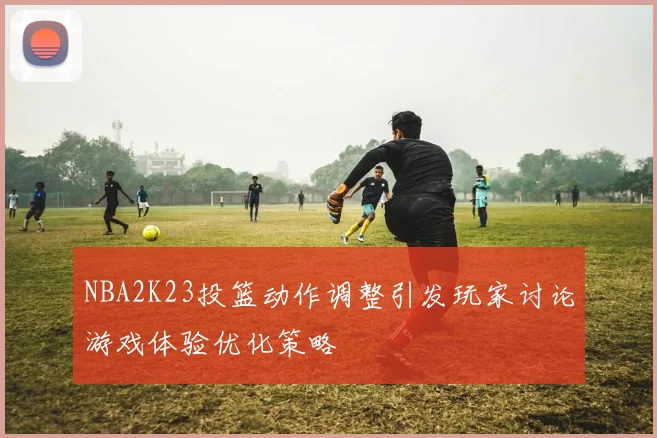 NBA2K23投篮动作调整引发玩家讨论游戏体验优化策略