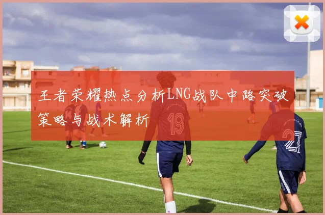 王者荣耀热点分析LNG战队中路突破策略与战术解析