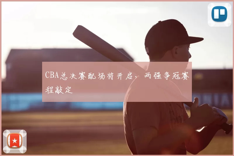 CBA总决赛配场将开启，两强争冠赛程敲定